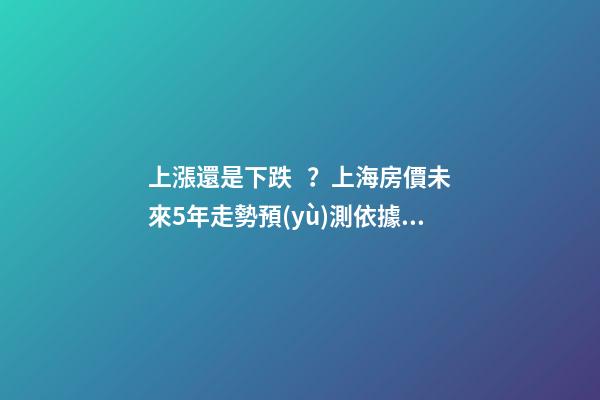 上漲還是下跌？上海房價未來5年走勢預(yù)測依據(jù)是什么？